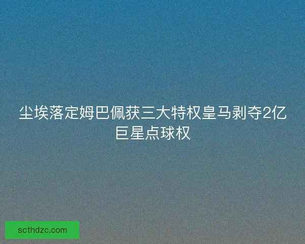 尘埃落定姆巴佩获三大特权皇马剥夺2亿巨星点球权