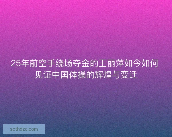 25年前空手绕场夺金的王丽萍如今如何 见证中国体操的辉煌与变迁 25年前空手绕场夺金的王丽萍如今如何 见证中国体操的辉煌与变迁