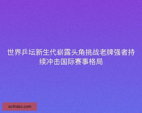 世界乒坛新生代崭露头角挑战老牌强者持续冲击国际赛事格局