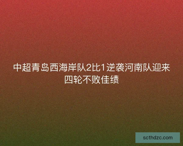 中超青岛西海岸队2比1逆袭河南队迎来四轮不败佳绩