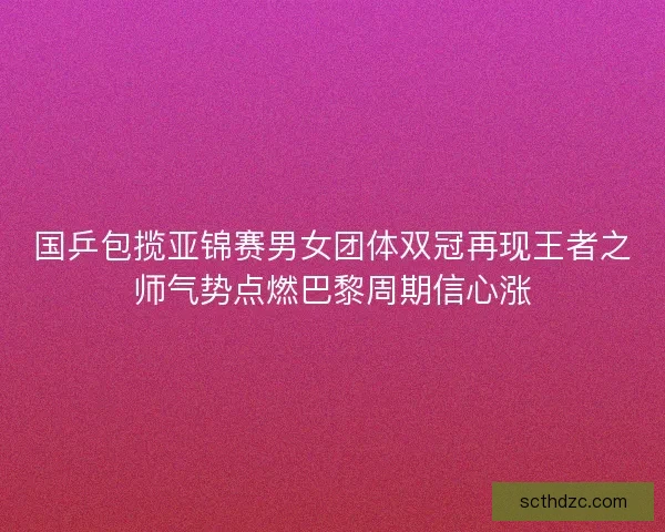 国乒包揽亚锦赛男女团体双冠再现王者之师气势点燃巴黎周期信心涨