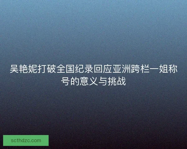 吴艳妮打破全国纪录回应亚洲跨栏一姐称号的意义与挑战