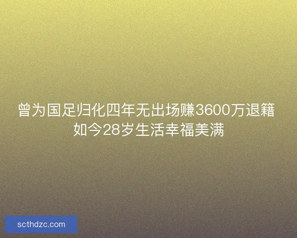 曾为国足归化四年无出场赚3600万退籍 如今28岁生活幸福美满