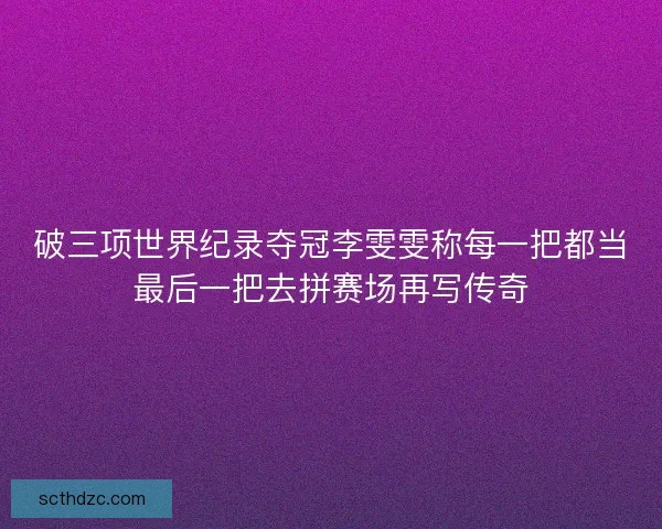 破三项世界纪录夺冠李雯雯称每一把都当最后一把去拼赛场再写传奇