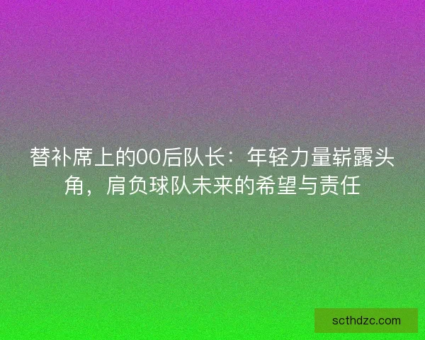 替补席上的00后队长：年轻力量崭露头角，肩负球队未来的希望与责任