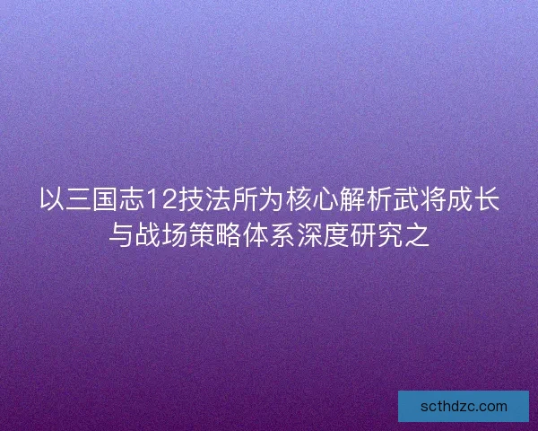 以三国志12技法所为核心解析武将成长与战场策略体系深度研究之
