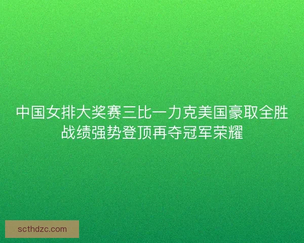中国女排大奖赛三比一力克美国豪取全胜战绩强势登顶再夺冠军荣耀 中国女排大奖赛三比一力克美国豪取全胜战绩强势登顶再夺冠军荣耀