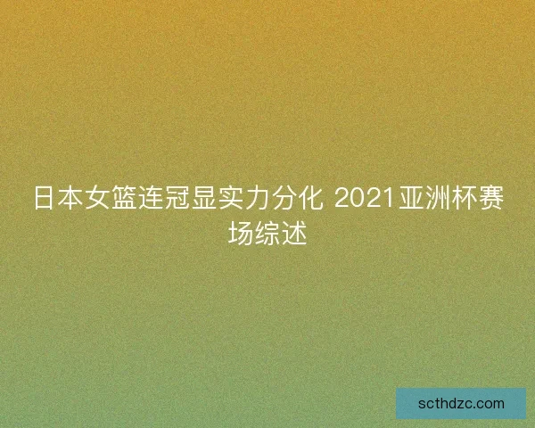日本女篮连冠显实力分化 2021亚洲杯赛场综述 日本女篮连冠显实力分化 2021亚洲杯赛场综述