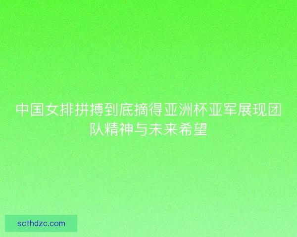 中国女排拼搏到底摘得亚洲杯亚军展现团队精神与未来希望 中国女排拼搏到底摘得亚洲杯亚军展现团队精神与未来希望