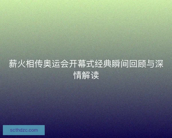 薪火相传奥运会开幕式经典瞬间回顾与深情解读 薪火相传奥运会开幕式经典瞬间回顾与深情解读