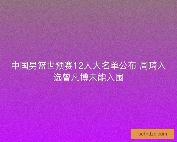 中国男篮世预赛12人大名单公布 周琦入选曾凡博未能入围 中国男篮世预赛12人大名单公布 周琦入选曾凡博未能入围