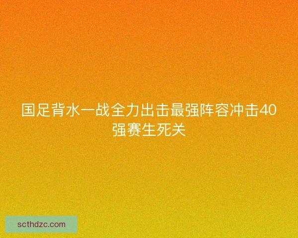 国足背水一战全力出击最强阵容冲击40强赛生死关 国足背水一战全力出击最强阵容冲击40强赛生死关